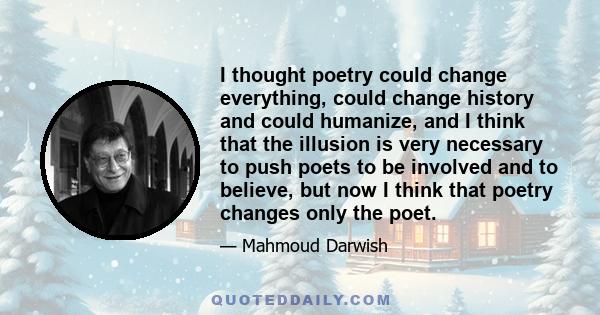 I thought poetry could change everything, could change history and could humanize, and I think that the illusion is very necessary to push poets to be involved and to believe, but now I think that poetry changes only