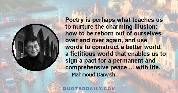 Poetry is perhaps what teaches us to nurture the charming illusion: how to be reborn out of ourselves over and over again, and use words to construct a better world, a fictitious world that enables us to sign a pact for 