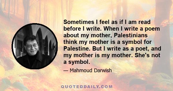 Sometimes I feel as if I am read before I write. When I write a poem about my mother, Palestinians think my mother is a symbol for Palestine. But I write as a poet, and my mother is my mother. She's not a symbol.