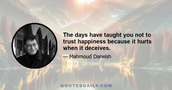 The days have taught you not to trust happiness because it hurts when it deceives.