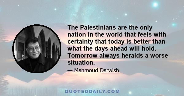 The Palestinians are the only nation in the world that feels with certainty that today is better than what the days ahead will hold. Tomorrow always heralds a worse situation.