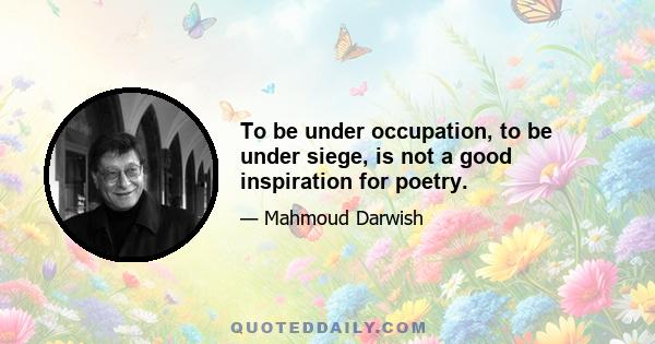 To be under occupation, to be under siege, is not a good inspiration for poetry.