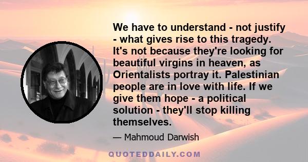 We have to understand - not justify - what gives rise to this tragedy. It's not because they're looking for beautiful virgins in heaven, as Orientalists portray it. Palestinian people are in love with life. If we give