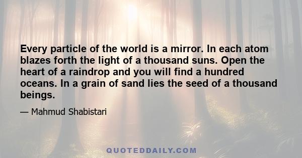 Every particle of the world is a mirror. In each atom blazes forth the light of a thousand suns. Open the heart of a raindrop and you will find a hundred oceans. In a grain of sand lies the seed of a thousand beings.