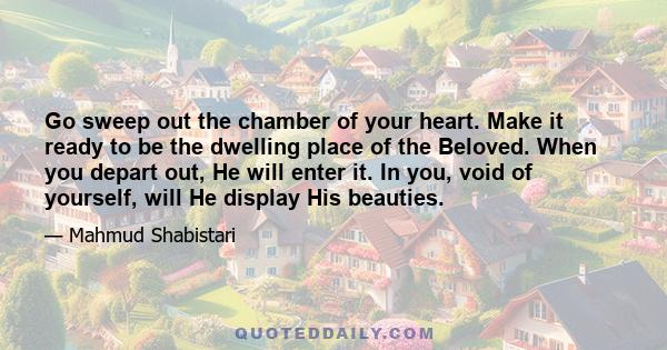 Go sweep out the chamber of your heart. Make it ready to be the dwelling place of the Beloved. When you depart out, He will enter it. In you, void of yourself, will He display His beauties.