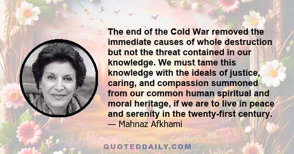 The end of the Cold War removed the immediate causes of whole destruction but not the threat contained in our knowledge. We must tame this knowledge with the ideals of justice, caring, and compassion summoned from our