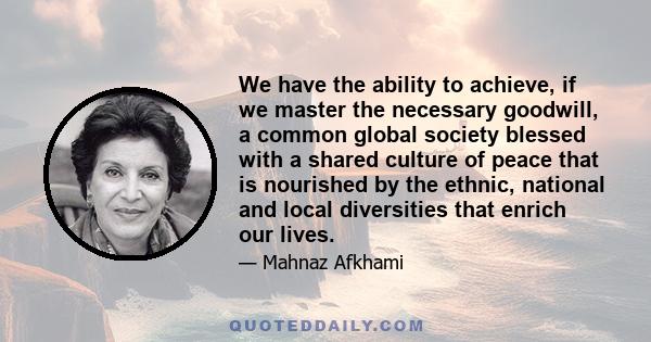 We have the ability to achieve, if we master the necessary goodwill, a common global society blessed with a shared culture of peace that is nourished by the ethnic, national and local diversities that enrich our lives.