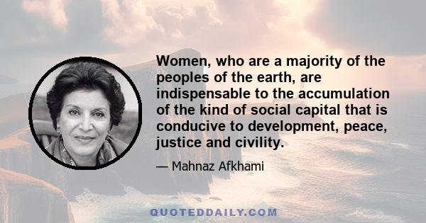 Women, who are a majority of the peoples of the earth, are indispensable to the accumulation of the kind of social capital that is conducive to development, peace, justice and civility.