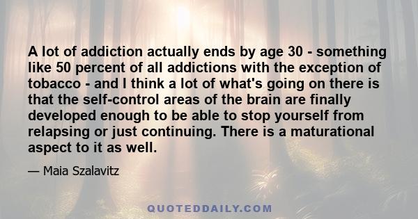 A lot of addiction actually ends by age 30 - something like 50 percent of all addictions with the exception of tobacco - and I think a lot of what's going on there is that the self-control areas of the brain are finally 