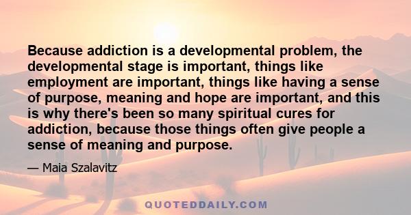 Because addiction is a developmental problem, the developmental stage is important, things like employment are important, things like having a sense of purpose, meaning and hope are important, and this is why there's