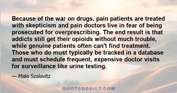 Because of the war on drugs, pain patients are treated with skepticism and pain doctors live in fear of being prosecuted for overprescribing. The end result is that addicts still get their opioids without much trouble,