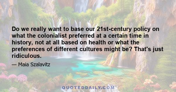 Do we really want to base our 21st-century policy on what the colonialist preferred at a certain time in history, not at all based on health or what the preferences of different cultures might be? That's just ridiculous.