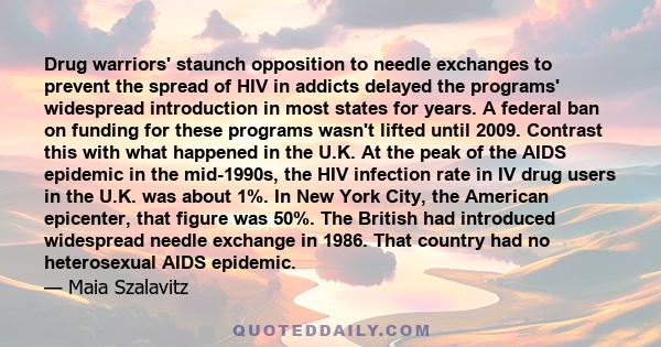 Drug warriors' staunch opposition to needle exchanges to prevent the spread of HIV in addicts delayed the programs' widespread introduction in most states for years. A federal ban on funding for these programs wasn't