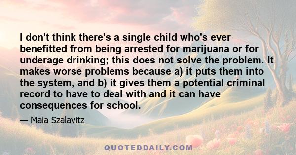 I don't think there's a single child who's ever benefitted from being arrested for marijuana or for underage drinking; this does not solve the problem. It makes worse problems because a) it puts them into the system,