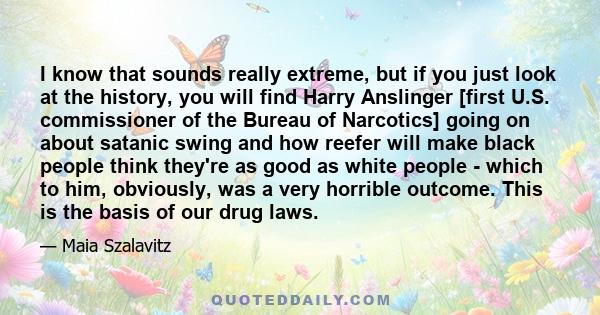 I know that sounds really extreme, but if you just look at the history, you will find Harry Anslinger [first U.S. commissioner of the Bureau of Narcotics] going on about satanic swing and how reefer will make black