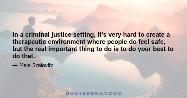 In a criminal justice setting, it's very hard to create a therapeutic environment where people do feel safe, but the real important thing to do is to do your best to do that.