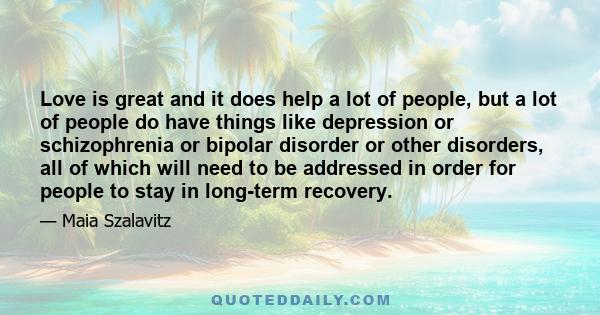 Love is great and it does help a lot of people, but a lot of people do have things like depression or schizophrenia or bipolar disorder or other disorders, all of which will need to be addressed in order for people to