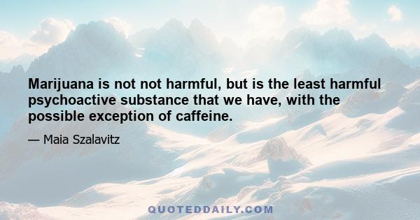 Marijuana is not not harmful, but is the least harmful psychoactive substance that we have, with the possible exception of caffeine.