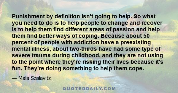 Punishment by definition isn't going to help. So what you need to do is to help people to change and recover is to help them find different areas of passion and help them find better ways of coping. Because about 50