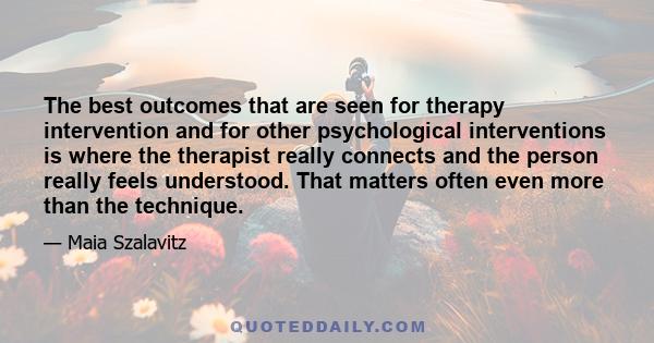 The best outcomes that are seen for therapy intervention and for other psychological interventions is where the therapist really connects and the person really feels understood. That matters often even more than the