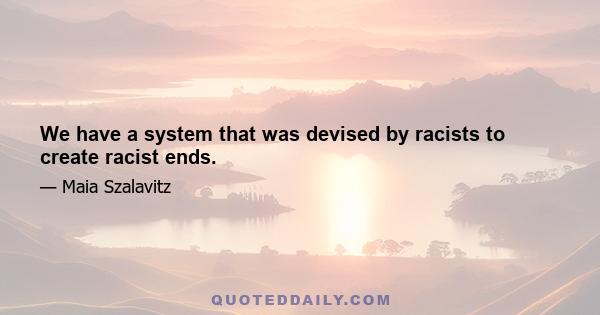 We have a system that was devised by racists to create racist ends.