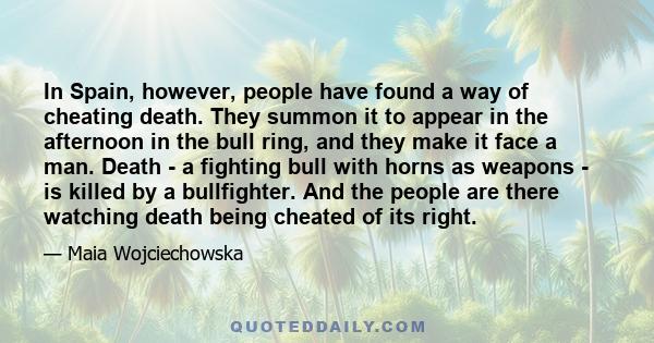 In Spain, however, people have found a way of cheating death. They summon it to appear in the afternoon in the bull ring, and they make it face a man. Death - a fighting bull with horns as weapons - is killed by a