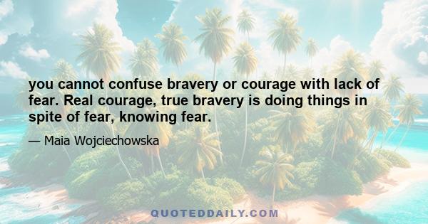 you cannot confuse bravery or courage with lack of fear. Real courage, true bravery is doing things in spite of fear, knowing fear.