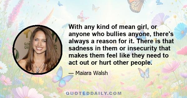 With any kind of mean girl, or anyone who bullies anyone, there's always a reason for it. There is that sadness in them or insecurity that makes them feel like they need to act out or hurt other people.