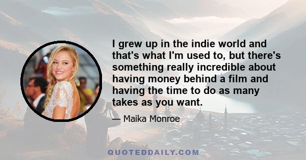 I grew up in the indie world and that's what I'm used to, but there's something really incredible about having money behind a film and having the time to do as many takes as you want.