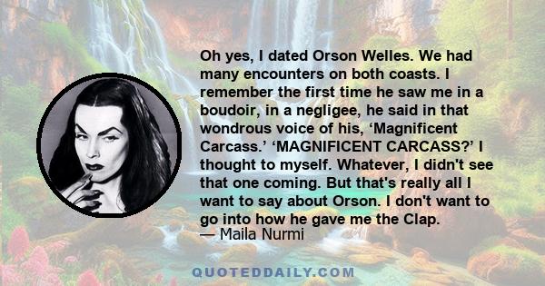 Oh yes, I dated Orson Welles. We had many encounters on both coasts. I remember the first time he saw me in a boudoir, in a negligee, he said in that wondrous voice of his, ‘Magnificent Carcass.’ ‘MAGNIFICENT CARCASS?’