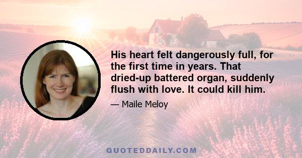 His heart felt dangerously full, for the first time in years. That dried-up battered organ, suddenly flush with love. It could kill him.