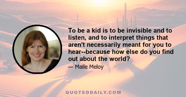 To be a kid is to be invisible and to listen, and to interpret things that aren't necessarily meant for you to hear--because how else do you find out about the world?