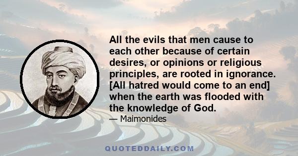 All the evils that men cause to each other because of certain desires, or opinions or religious principles, are rooted in ignorance. [All hatred would come to an end] when the earth was flooded with the knowledge of God.