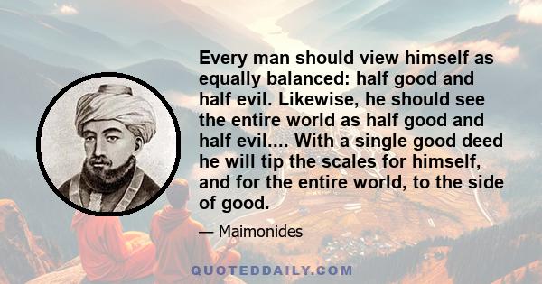 Every man should view himself as equally balanced: half good and half evil. Likewise, he should see the entire world as half good and half evil.... With a single good deed he will tip the scales for himself, and for the 