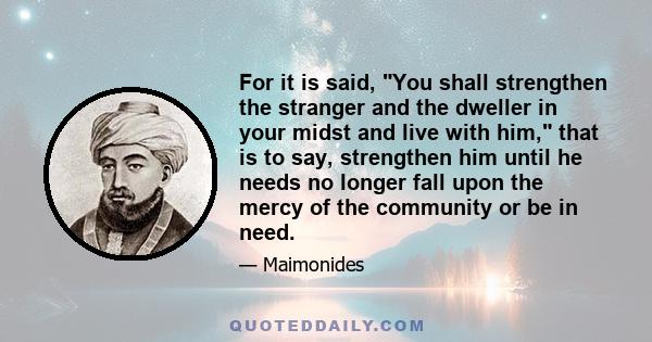 For it is said, You shall strengthen the stranger and the dweller in your midst and live with him, that is to say, strengthen him until he needs no longer fall upon the mercy of the community or be in need.