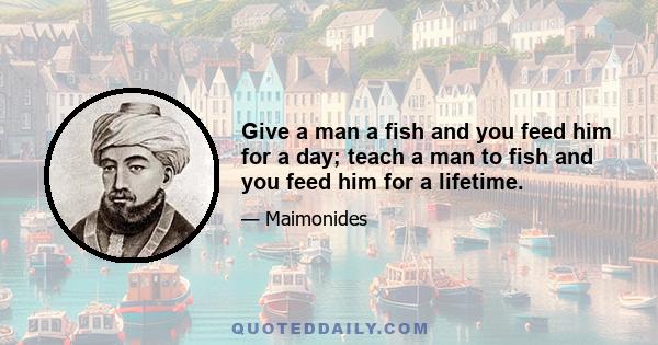 Give a man a fish and you feed him for a day; teach a man to fish and you feed him for a lifetime.