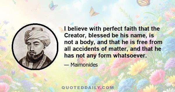 I believe with perfect faith that the Creator, blessed be his name, is not a body, and that he is free from all accidents of matter, and that he has not any form whatsoever.