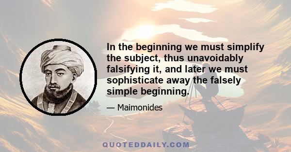 In the beginning we must simplify the subject, thus unavoidably falsifying it, and later we must sophisticate away the falsely simple beginning.