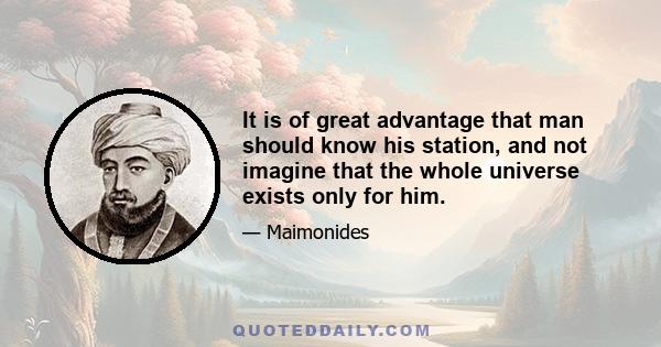 It is of great advantage that man should know his station, and not imagine that the whole universe exists only for him.