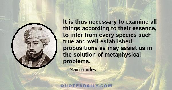 It is thus necessary to examine all things according to their essence, to infer from every species such true and well established propositions as may assist us in the solution of metaphysical problems.