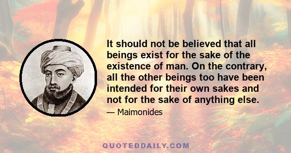 It should not be believed that all beings exist for the sake of the existence of man. On the contrary, all the other beings too have been intended for their own sakes and not for the sake of anything else.