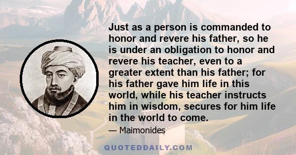 Just as a person is commanded to honor and revere his father, so he is under an obligation to honor and revere his teacher, even to a greater extent than his father; for his father gave him life in this world, while his 