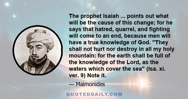 The prophet Isaiah ... points out what will be the cause of this change; for he says that hatred, quarrel, and fighting will come to an end, because men will have a true knowledge of God. They shall not hurt nor destroy 