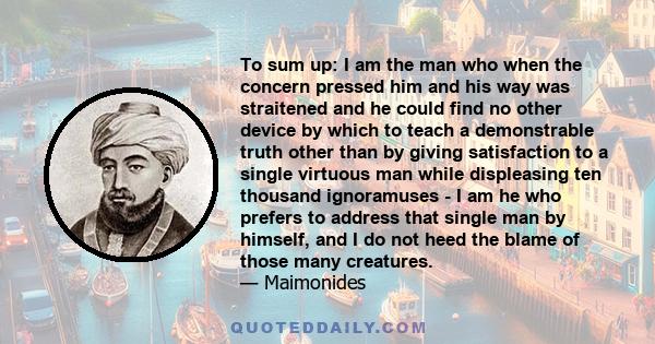 To sum up: I am the man who when the concern pressed him and his way was straitened and he could find no other device by which to teach a demonstrable truth other than by giving satisfaction to a single virtuous man