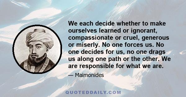 We each decide whether to make ourselves learned or ignorant, compassionate or cruel, generous or miserly. No one forces us. No one decides for us, no one drags us along one path or the other. We are responsible for