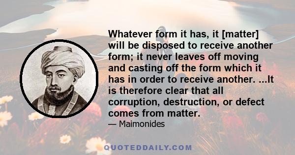 Whatever form it has, it [matter] will be disposed to receive another form; it never leaves off moving and casting off the form which it has in order to receive another. ...It is therefore clear that all corruption,