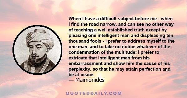 When I have a difficult subject before me - when I find the road narrow, and can see no other way of teaching a well established truth except by pleasing one intelligent man and displeasing ten thousand fools - I prefer 