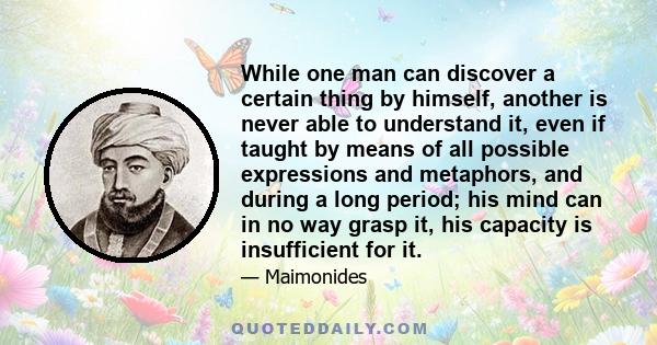 While one man can discover a certain thing by himself, another is never able to understand it, even if taught by means of all possible expressions and metaphors, and during a long period; his mind can in no way grasp