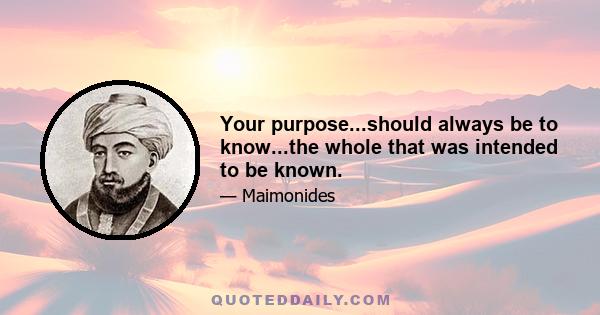 Your purpose...should always be to know...the whole that was intended to be known.