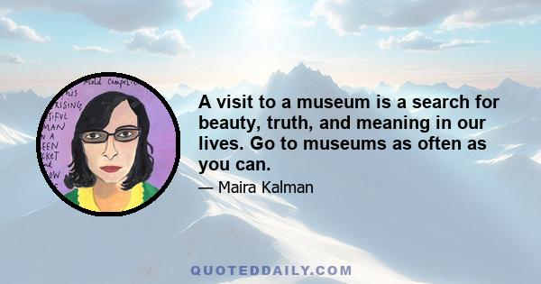 A visit to a museum is a search for beauty, truth, and meaning in our lives. Go to museums as often as you can.